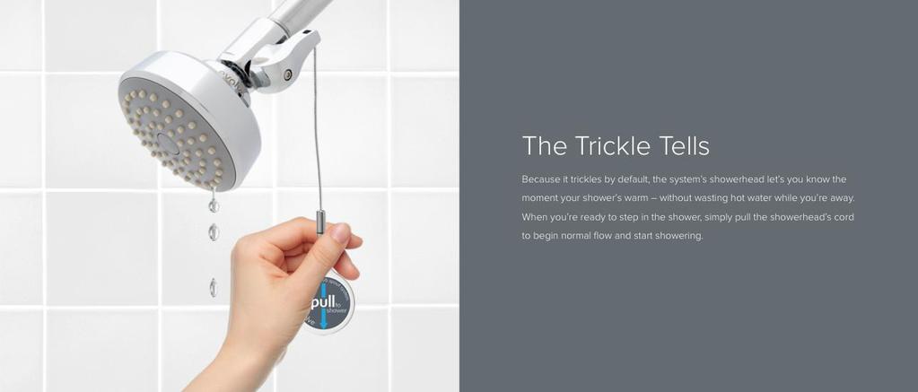 Benefits The Trickle Tells The Trickle Tells Because it trickles by default, the system s showerhead let s you know the moment your shower s warm without