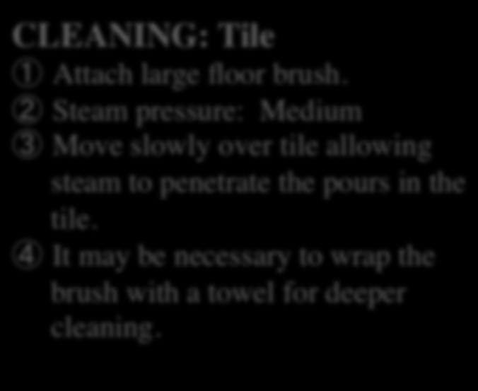 Steam pressure: Medium Move slowly over tile allowing steam to penetrate the pours in the tile. It may be necessary to wrap the brush with a towel for deeper cleaning.