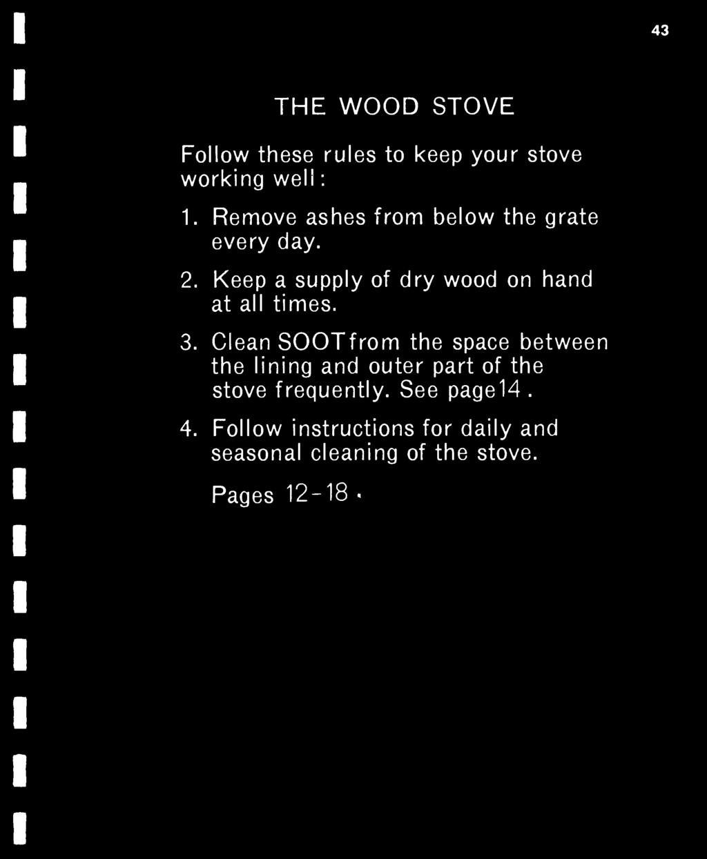 43 THE WOOD STOVE Follow these rules to keep your stove working well : 1. Remove ashes from below the grate every day. 2. Keep a supply of dry wood on hand at all times. 3.