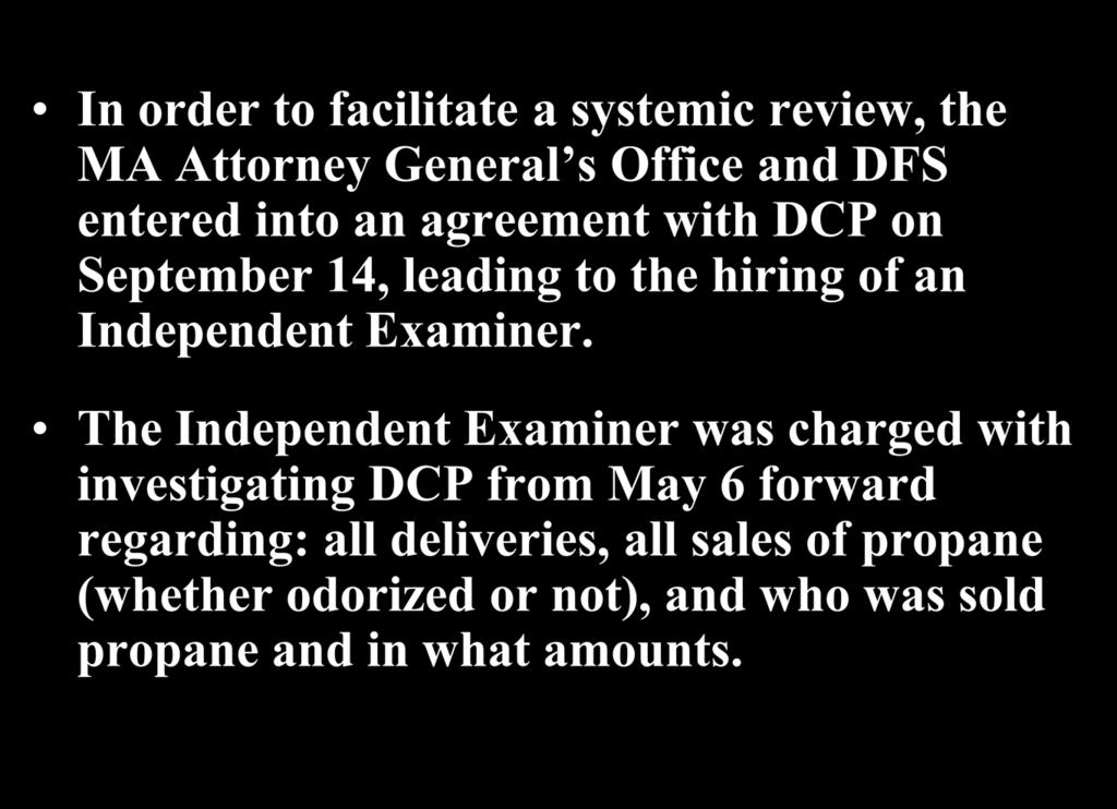 The LP-Gas Investigation (cont d) In order to facilitate a systemic review, the MA Attorney General s Office and DFS entered into an agreement with DCP on September 14, leading to the hiring of an