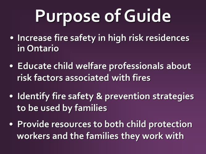 Specifically, the purpose of the guide is to: Increase fire safety in high risk residences in Ontario Educate child welfare professionals about risk factors associated with fires Identify safety and