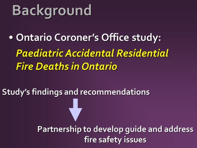 In response to OFM investigation findings and statistics like those you ve just seen, the Ontario Coroner s office conducted a study, entitled Paediatric Accidental Residential Fire Deaths in Ontario
