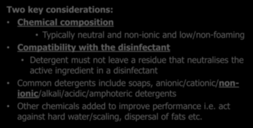 Selecting the correct Detergent Two key considerations: Chemical composition Typically neutral and non-ionic and low/non-foaming Compatibility with the disinfectant Detergent must not leave a residue