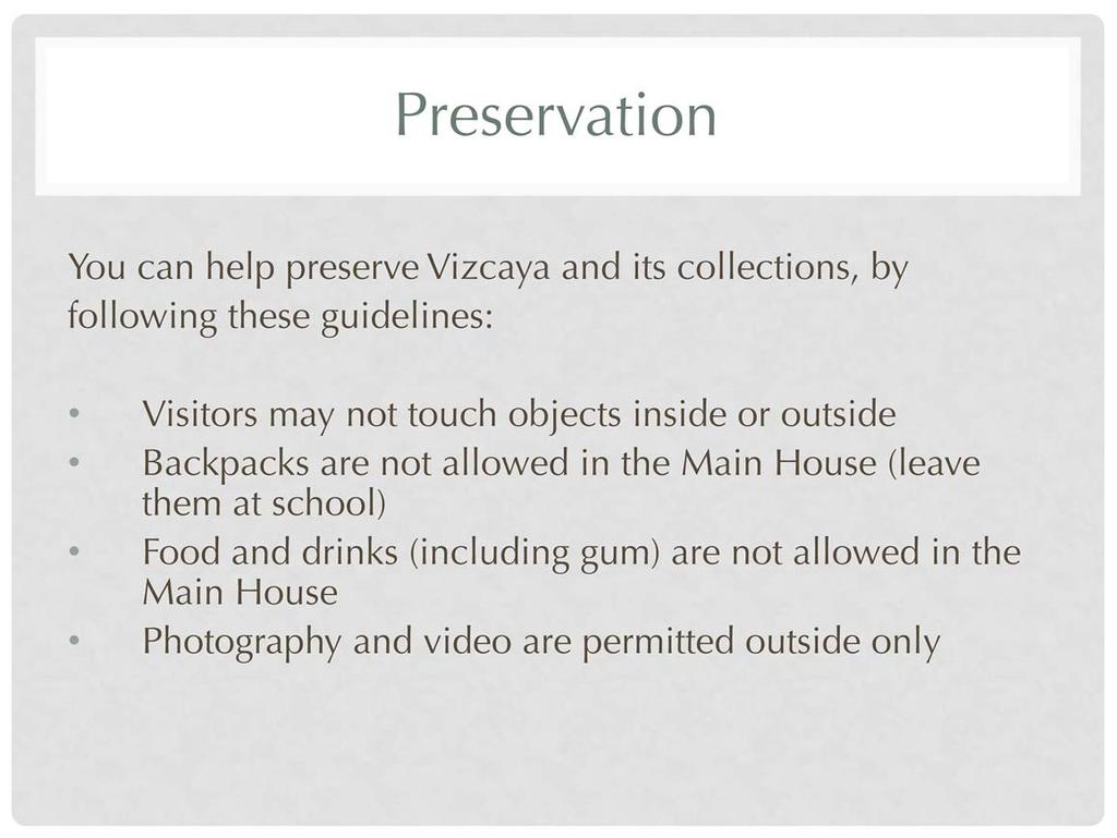 There are specific guidelines for visitors while in the Main House and gardens. These are available online (http://www.vizcaya.org/library/chaperone-guidelines.pdf) and upon arrival.