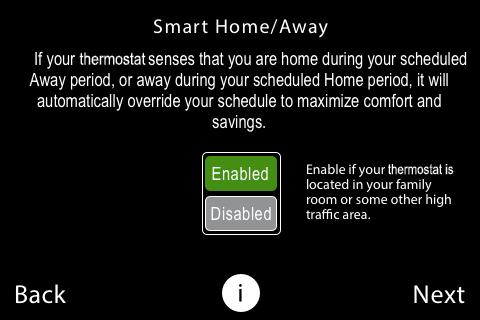Smart Home / Away Setting When enabled, the Smart Home / Away feature uses the occupancy sensor in conjunction with a homeowner's schedule settings. This feature adjusts to the setting it senses (i.e., Home or Away).
