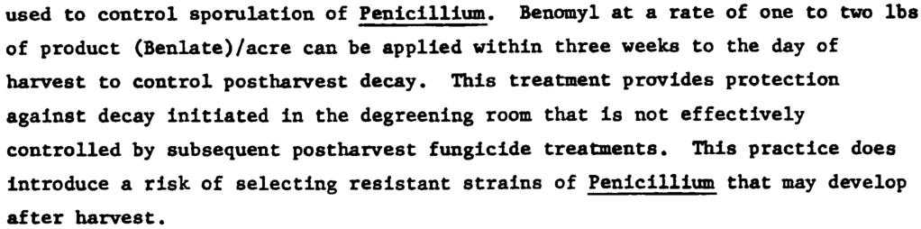 14 used to control sporulation of Penicillium. Benomyl at a rate of one to two lbs of product (Benlate)/acre can be applied within three weeks to the day of harvest to control postharvest decay.