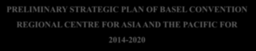 PRELIMINARY STRATEGIC PLAN OF BASEL CONVENTION REGIONAL CENTRE FOR ASIA AND THE PACIFIC FOR 2014-2020 First Meeting of Steering Committee of Basel Convention