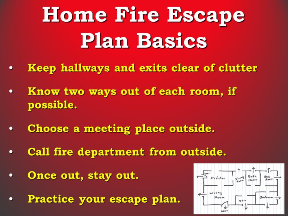 [Note to educator: Have available the home fire escape planning card to distribute to the audience] Key Points: This is what a home fire escape plan should include: Make sure everyone knows two ways