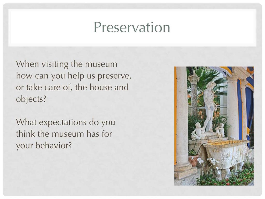 There are specific guidelines for visitors while in the Main House and gardens. These are available online (http://www.vizcaya.org/library/chaperone-guidelines.pdf) and upon arrival.