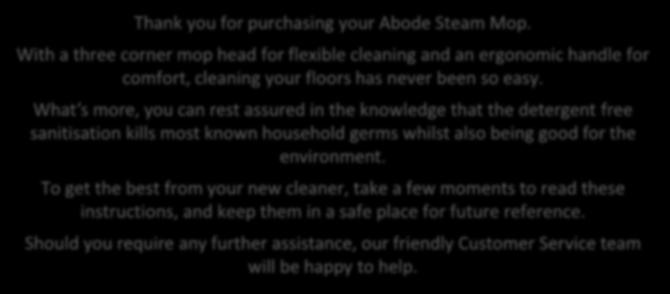 .. 7 Using your steam mop 8 Storing your steam mop 11 Cleaning and care 12 Problem solving 13 Guarantee 15 Customer support 16 Spare parts 17 Connection to the mains supply 18 Thank you for