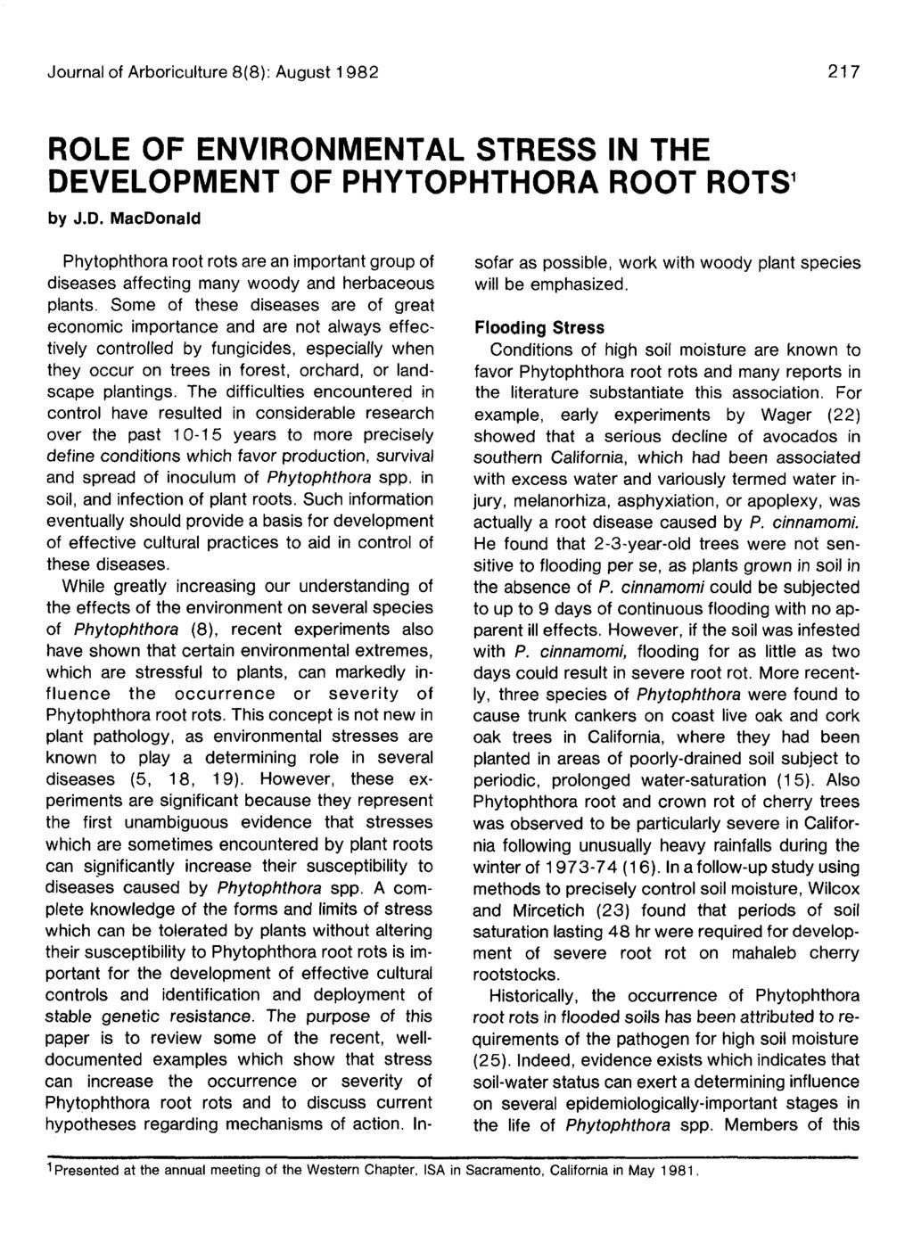 Journal of Arboriculture 8(8): August 1 982 217 ROLE OF ENVIRONMENTAL STRESS IN THE DEVELOPMENT OF PHYTOPHTHORA ROOT ROTS 1 by J.D. MacDonald Phytophthora root rots are an important group of diseases affecting many woody and herbaceous plants.