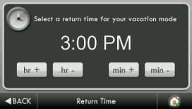 Vacation Schedule (Continued) Return Date Tue Sep 21 2010 Select the day Vacation Mode will end. Then press BACK BACK Return Time (3:00 PM) Select the time Vacation Mode will end.